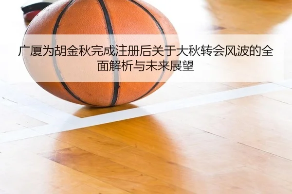 广厦为胡金秋完成注册后关于大秋转会风波的全面解析与未来展望